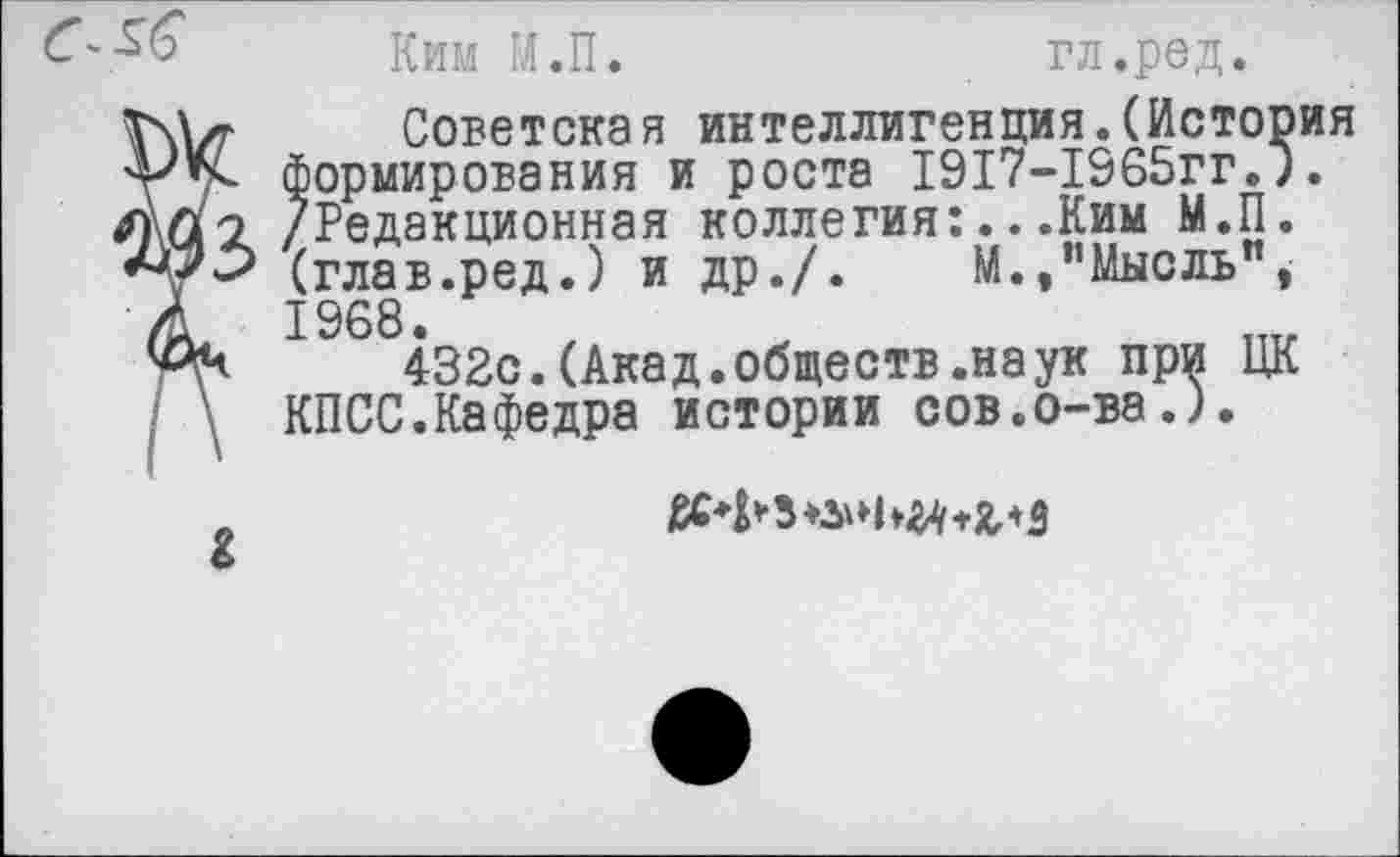 ﻿Ким М.П.	гл.ред.
Советская интеллигенция.(Исто формирования и роста 1917-1965гг. /Редакционная коллегия:...Ким М.П (глав.ред.) и др./. М./’Мысль" 1968.
432с.(Акад.обществ.наук при Ц КПСС.Кафедра истории сов.о-ва.).
